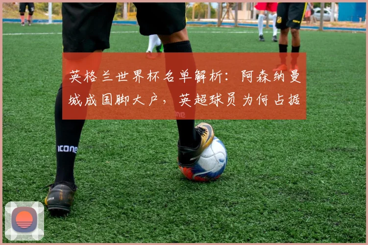 英格兰世界杯名单解析:阿森纳曼城成国脚大户,英超球员为何占据主导?