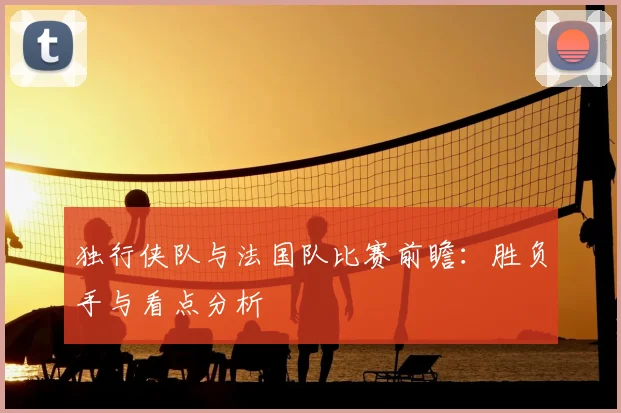 独行侠队与法国队比赛前瞻:胜负手与看点分析