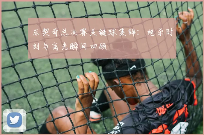 东契奇总决赛关键球集锦:绝杀时刻与高光瞬间回顾