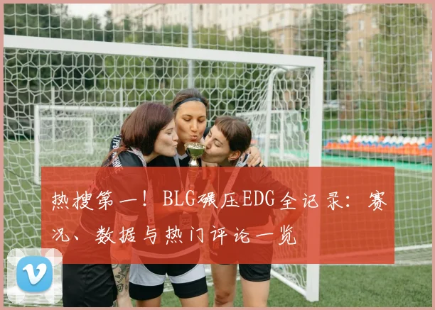 热搜第一！BLG碾压EDG全记录：赛况、数据与热门评论一览