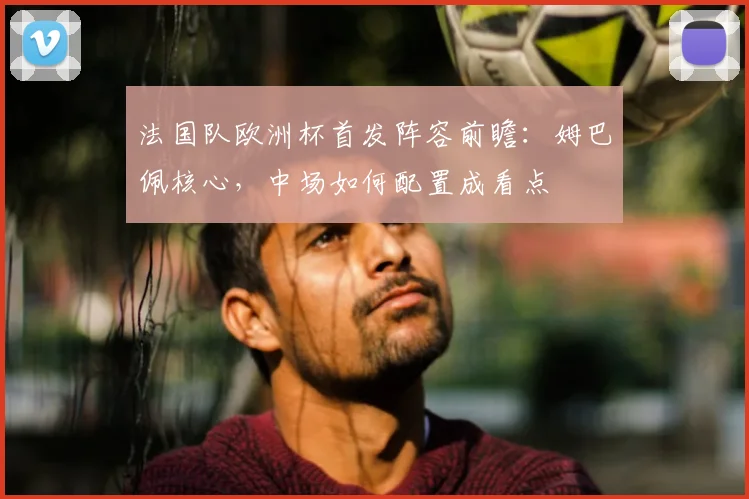 法国队欧洲杯首发阵容前瞻：姆巴佩核心，中场如何配置成看点