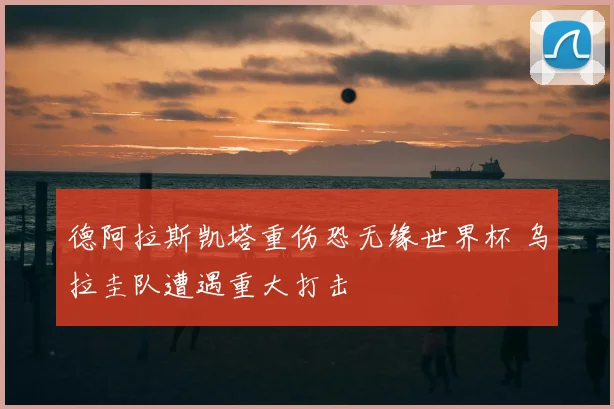 德阿拉斯凯塔重伤恐无缘世界杯 乌拉圭队遭遇重大打击