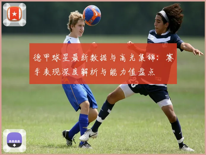 德甲球星最新数据与高光集锦：赛季表现深度解析与能力值盘点